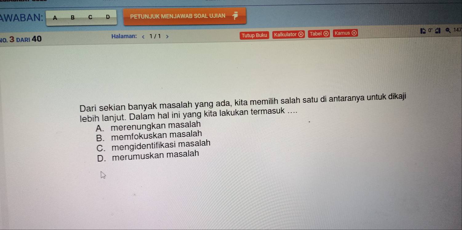 AWABAN: A B C D PETUNJUK MENJAWAB SOAL UJIAN
Q 147
no. 3 dari 40 Halaman: < 1/ 1 > Tutup Buku Kalkulator ⓧ Tabel ⓧ Kamus ⓧ
Dari sekian banyak masalah yang ada, kita memilih salah satu di antaranya untuk dikaji
lebih lanjut. Dalam hal ini yang kita lakukan termasuk ....
A. merenungkan masalah
B. memfokuskan masalah
C.mengidentifikasi masalah
D. merumuskan masalah