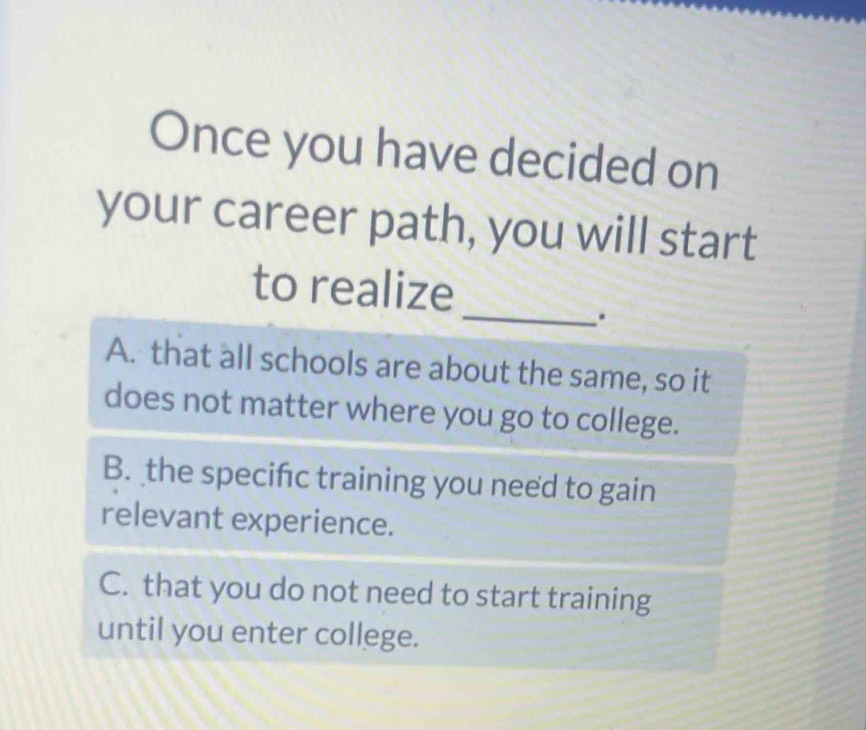 Once you have decided on
your career path, you will start
_
to realize
.
A. that all schools are about the same, so it
does not matter where you go to college.
B. the specifc training you need to gain
relevant experience.
C. that you do not need to start training
until you enter college.