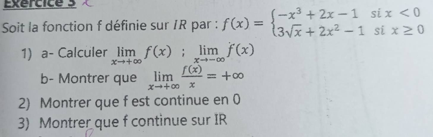 Soit la fonction f définie sur IR par : f(x)=beginarrayl -x^3+2x-1six<0 3sqrt(x)+2x^2-1six≥ 0endarray.
1) a- Calculer limlimits _xto +∈fty f(x);limlimits _xto -∈fty f(x)
b- Montrer que limlimits _xto +∈fty  f(x)/x =+∈fty
2) Montrer que f est continue en 0
3) Montrer que f continue sur IR