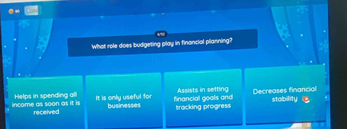 Bonos
8/52
What role does budgeting play in financial planning?
Helps in spending all Assists in setting
income as soon as it is It is only useful for financial goals and Decreases financial
businesses stability
received tracking progress