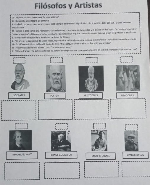 Filósofos y Artistas
A.- Filósofo italiano denominó "la obra abierta'
B.- Desarrolla el concepto de armonía
C.- Lo bello no es un valor en sí mismo; está siempre orientado a algo distinto de sí mismo; debe ser útil.- El arte debe ser
moralizador.
D.- Define el arte como una representación selectiva y consciente de la realidad y lo divide en dos tipos: "artes de producción",
"artes adquirida". /Diferencia entre los objetos que crean los arquitectos o artesanos y los que crean los pintores o escultores.
E.- Fundador y director de la Academia de Artes de Atenas.
F.- ''El arte es la capacidad de saber hacer, reproducir e imitar de manera racional la naturaleza'', hace hincapié en la mímesis.
G.- En 1950 escribió en su libro Historia de Arte: ''No existe, realmente el Arte. Tan solo hay artistas''
H.- Pintor Francés definió el arte como "un estado del alma"
I.- Filósofo francés "la belleza artística no consiste en representar una cosa bella, sino en la bella representación de una cosa"
SÓCrATES platón ARISTOTELES PITÁGORAS
IMMANUEL KANT ERNST GOMBRICH MARC CHAGALL UMBERTO ECO