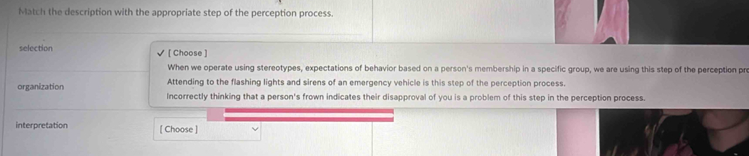 Match the description with the appropriate step of the perception process.
selection [ Choose ]
When we operate using stereotypes, expectations of behavior based on a person's membership in a specific group, we are using this step of the perception pre
organization Attending to the flashing lights and sirens of an emergency vehicle is this step of the perception process.
Incorrectly thinking that a person's frown indicates their disapproval of you is a problem of this step in the perception process.
interpretation [ Choose ]