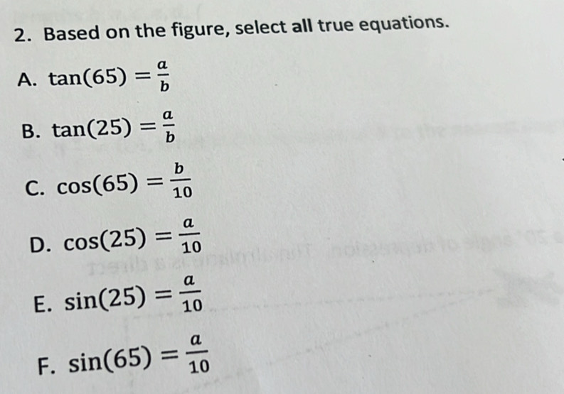 Based on the figure, select all true equations.
A. tan (65)= a/b 
B. tan (25)= a/b 
C. cos (65)= b/10 
D. cos (25)= a/10 
E. sin (25)= a/10 
F. sin (65)= a/10 