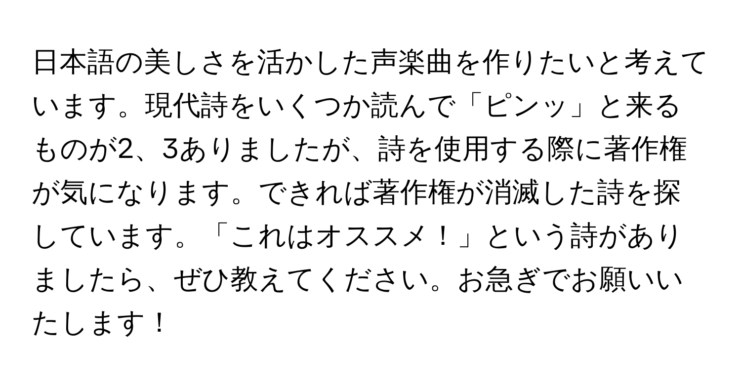 日本語の美しさを活かした声楽曲を作りたいと考えています。現代詩をいくつか読んで「ピンッ」と来るものが2、3ありましたが、詩を使用する際に著作権が気になります。できれば著作権が消滅した詩を探しています。「これはオススメ！」という詩がありましたら、ぜひ教えてください。お急ぎでお願いいたします！