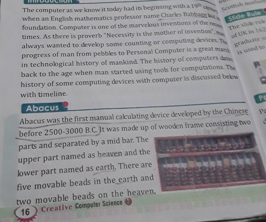 inroduction 
The computer as we know it today had its beginning with a 19^(th) Cetitan 
Sottish math 
when an English mathematics professor name Charles Babbage a Slide Rule 
foundation. Computer is one of the marvelous inventions of the recer The slide rule 
times. As there is proverb "Necessity is the mother of invention", m 
of UK in 162
always wanted to develop some counting or computing devices. Th graduate s 
progress of man from pebbles to Personal Computer is a great mar is used to 
in technological history of mankind. The history of computers date 
back to the age when man started using tools for computations. The 
history of some computing devices with computer is discussed below 
with timeline. 
P 
Abacus 
Abacus was the first manual calculating device developed by the Chinese P 
before 2500 - 3000 B.C. It was made up of wooden frame consisting two 
parts and separated by a mid bar. The 
upper part named as heaven and the 
lower part named as earth. There are 
five movable beads in the earth and 
two movable beads on the heaven. 
16Creative Computer Science