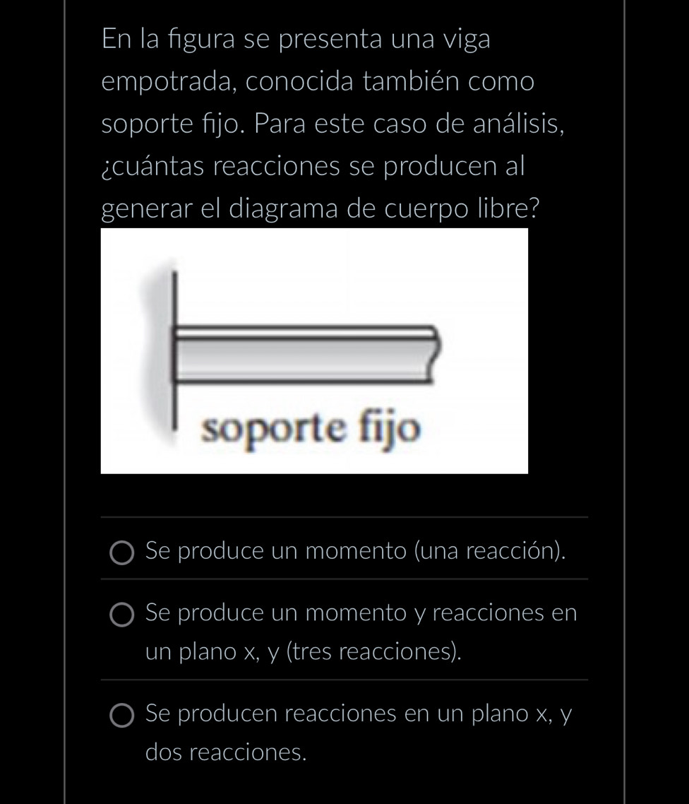 En la figura se presenta una viga
empotrada, conocida también como
soporte fijo. Para este caso de análisis,
¿cuántas reacciones se producen al
generar el diagrama de cuerpo libre?
_
Se produce un momento (una reacción).
_
_
Se produce un momento y reacciones en
un plano x, y (tres reacciones).
Se producen reacciones en un plano x, y
dos reacciones.