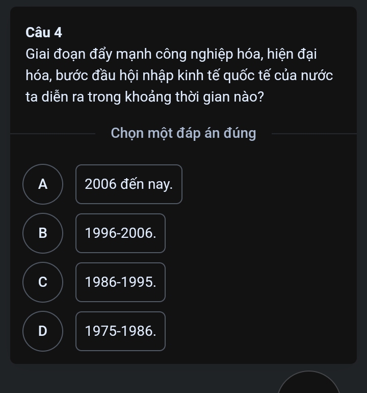 Giai đoạn đẩy mạnh công nghiệp hóa, hiện đại
hóa, bước đầu hội nhập kinh tế quốc tế của nước
ta diễn ra trong khoảng thời gian nào?
Chọn một đáp án đúng
A 2006 đến nay.
B 1996 -2006.
C 1986 - 1995.
D 1 975-19 86.