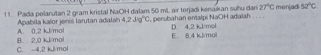 Pada pelarutan 2 gram kristal NaOH dalam 50 mL air terjadi kenaikan suhu dari 27°C menjadi 52°C. 
Apabila kalor jenis larutan adalah 4,2J/g°C , perubahan entalpi NaOH adalah . . . .
A. 0,2 kJ/mol D. 4,2 kJ/mol
E. 8,4 kJ/mol
B. 2,0 kJ/mol
C. -4,2 kJ/mol