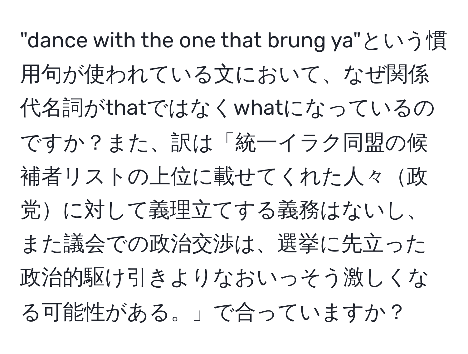 "dance with the one that brung ya"という慣用句が使われている文において、なぜ関係代名詞がthatではなくwhatになっているのですか？また、訳は「統一イラク同盟の候補者リストの上位に載せてくれた人々政党に対して義理立てする義務はないし、また議会での政治交渉は、選挙に先立った政治的駆け引きよりなおいっそう激しくなる可能性がある。」で合っていますか？