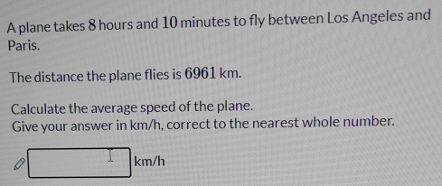 A plane takes 8 hours and 10 minutes to fly between Los Angeles and 
Paris. 
The distance the plane flies is 6961 km. 
Calculate the average speed of the plane. 
Give your answer in km/h, correct to the nearest whole number.
□ km/h