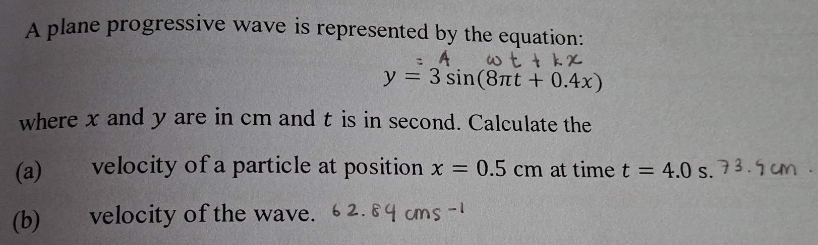 A plane progressive wave is represented by the equation:
y=3sin (8π t+0.4x)
where x and y are in cm and t is in second. Calculate the 
(a) velocity of a particle at position x=0.5cm at time t=4.0s. 
(b) velocity of the wave.