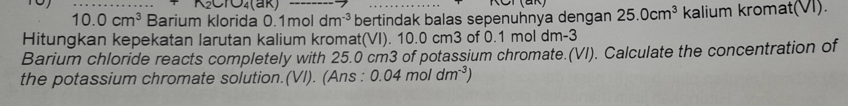 10.0cm^3 Barium klorida 0.1mol dm^(-3) bertindak balas sepenuhnya dengan 25.0cm^3 kalium kromat(VI). 
Hitungkan kepekatan larutan kalium kromat(VI). 10.0 cm3 of 0.1 mol dm-3
Barium chloride reacts completely with 25.0 cm3 of potassium chromate.(VI). Calculate the concentration of 
the potassium chromate solution.(VI). (Ans : 0.04moldm^(-3))