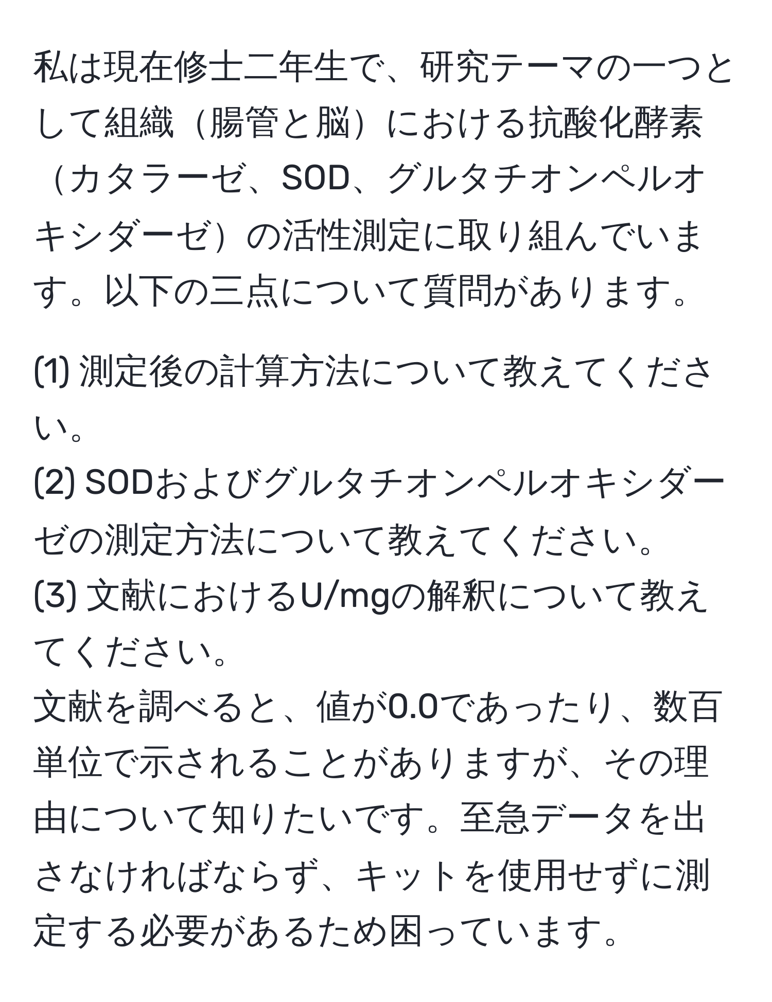 私は現在修士二年生で、研究テーマの一つとして組織腸管と脳における抗酸化酵素カタラーゼ、SOD、グルタチオンペルオキシダーゼの活性測定に取り組んでいます。以下の三点について質問があります。
  
(1) 測定後の計算方法について教えてください。  
(2) SODおよびグルタチオンペルオキシダーゼの測定方法について教えてください。  
(3) 文献におけるU/mgの解釈について教えてください。  
文献を調べると、値が0.0であったり、数百単位で示されることがありますが、その理由について知りたいです。至急データを出さなければならず、キットを使用せずに測定する必要があるため困っています。