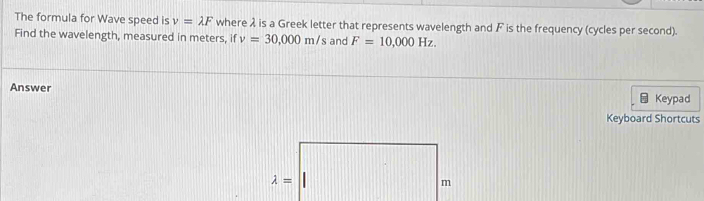 The formula for Wave speed is v=lambda F where λ is a Greek letter that represents wavelength and F is the frequency (cycles per second). 
Find the wavelength, measured in meters, if v=30,000m/ s and F=10,000Hz. 
Answer 
Keypad 
Keyboard Shortcuts
lambda =
m