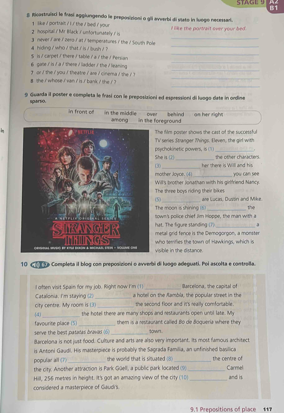 STAGE 9 A2
B1
8 Ricostruisci le frasi aggiungendo le preposizioni o gli avverbi di stato in luogo necessari.
1 like / portrait / I / the / bed / your
I like the portrait over your bed.
_
2 hospital / Mr Black / unfortunately / is
3 never / are / zero / at / temperatures / the / South Pole
_
4 hiding / who / that / is / bush / ?_
_
5 is / carpet / there / table / a / the / Persian
_
6 gate / is / a / there / ladder / the / leaning
7 or / the / you / theatre / are / cinema / the / ?
_
8 the / whose / van / is / bank / the / ?
_
9 Guarda il poster e completa le frasi con le preposizioni ed espressioni di luogo date in ordine
sparso.
in front of in the middle over behind on her right
among in the foreground
inThe film poster shows the cast of the successful
TV series Stranger Things. Eleven, the girl with
psychokinetic powers, is (1)_
She is (2) _the other characters.
(3)_ her there is Will and his
mother Joyce. (4)_ you can see
Will's brother Jonathan with his girlfriend Nancy.
The three boys riding their bikes
(5)_ are Lucas, Dustin and Mike.
The moon is shining (6) _the
town's police chief Jim Hoppe, the man with a
hat. The figure standing (7)_
a
metal grid fence is the Demogorgon, a monster
who terrifies the town of Hawkings, which is
visible in the distance.
10  ( 67 Completa il blog con preposizioni o avverbi di luogo adeguati. Poi ascolta e controlla.
I often visit Spain for my job. Right now I’m (1) _Barcelona, the capital of
Catalonia. I'm staying (2) _a hotel on the Rambla, the popular street in the
city centre. My room is (3) _the second floor and it's really comfortable.
(4) _the hotel there are many shops and restaurants open until late. My
favourite place (5) _them is a restaurant called Bo de Boqueria where they
serve the best patatas bravas (6) _town.
Barcelona is not just food. Culture and arts are also very important. Its most famous architect
is Antoni Gaudí. His masterpiece is probably the Sagrada Familia, an unfinished basilica
popular all (7) _the world that is situated (8)_ the centre of
the city. Another attraction is Park Güell, a public park located (9) _Carmel
Hill, 256 metres in height. It's got an amazing view of the city (10) _and is
considered a masterpiece of Gaudi's.
9.1 Prepositions of place 117
