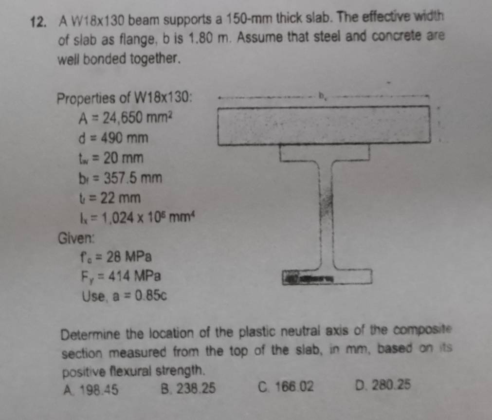 A W18x130 beam supports a 150-mm thick slab. The effective width
of slab as flange, b is 1.80 m. Assume that steel and concrete are
well bonded together.
Properties of W18* 130
A=24,650mm^2
d=490mm
t_w=20mm
b_1=357.5mm
t=22mm
I_x=1,024* 10^5mm^4
Given:
f_c=28MPa
F_y=414MPa
Use, a=0.85c
Determine the location of the plastic neutral axis of the composite
section measured from the top of the slab, in mm, based on its
positive flexural strength.
A. 198.45 B. 238.25 C. 166.02 D. 280.25