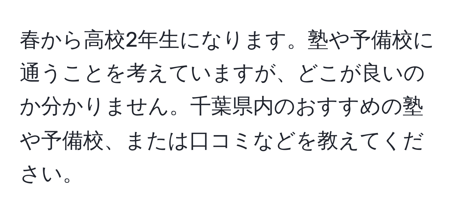 春から高校2年生になります。塾や予備校に通うことを考えていますが、どこが良いのか分かりません。千葉県内のおすすめの塾や予備校、または口コミなどを教えてください。