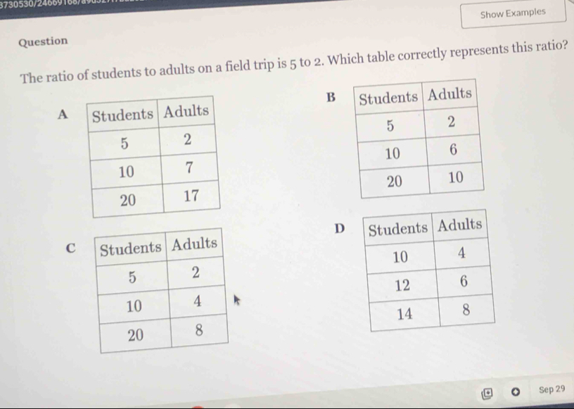 3730530/24669168/89 
Show Examples 
Question 
The ratio of students to adults on a field trip is 5 to 2. Which table correctly represents this ratio? 
B 
A 


D 
C 
Sep 29