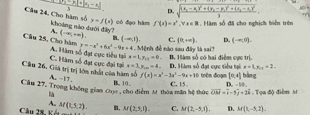 frac |y_1-y_2-y_1|+|z_2-z_1|3.
D. sqrt(frac (x_2)-x_1)^2+(y_2-y_1)^2+(z_2-z_1)^23, AD=
Câu 24. Cho hàm số y=f(x) có đạo hàm f'(x)=x^3,forall x∈ R. Hàm số đã cho nghịch biển trên
khoảng nào dưới đây?
A. (-∈fty ;+∈fty ). B. (-∈fty ,1). C. (0,+∈fty ). D. (-∈fty ,0).
Câu 25, Cho hàm y=-x^3+6x^2-9x+4. Mệnh đề nào sau đây là sai?
A. Hàm số đạt cực tiểu tại x=1,y_CT=0, B. Hàm số có hai điểm cực trị.
C. Hàm số đạt cực đại tại x=3,y_CD=4. D. Hàm số đạt cực tiểu tại x=1,y_ct=2.
Câu 26. Giá trị trị lớn nhất của hàm số f(x)=x^3-3x^2-9x+10 trên đoạn [0;4] bằng
A. ~17.
B. 10 . C. 15 . D. -10 。
Câu 27. Trong không gian Ox7 , cho điểm M thỏa mãn hệ thức vector OM=vector i-5vector j+2vector k Tọa độ điểm M
là
A. M(1;5;2). B.
Câu 28, Kết quả M(2;5;1). C. M(2;-5;1). D. M(1;-5;2).