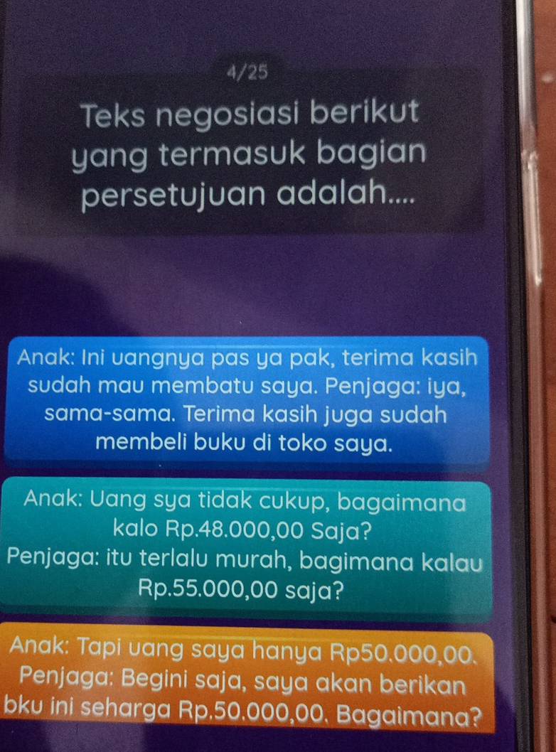 4/25 
Teks negosiasi berikut 
yang termasuk bagian 
persetujuan adalah.... 
Anak: Ini vangnya pas ya pak, terima kasih 
sudah mau membatu saya. Penjaga: iya, 
sama-sama. Terima kasih juga sudah 
membeli buku di toko saya. 
Anak: Uang sya tidak cukup, bagaimana 
kalo Rp.48.000,00 Saja? 
Penjaga: itu terlalu murah, bagimana kalau
Rp.55.000,00 saja? 
Anak: Tapi uang saya hanya Rp50.000,00. 
Penjaga: Begini saja, saya akan berikan 
bku ini seharga Rp.50.000,00. Bagaimana?