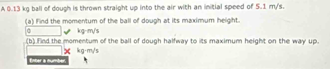 A 0.13 kg ball of dough is thrown straight up into the air with an initial speed of 5.1 m/s. 
(a) Find the momentum of the ball of dough at its maximum height.
0 kg·m/s
(b).Find the momentum of the ball of dough halfway to its maximum height on the way up. 
× kg·m/s
Enter a number.