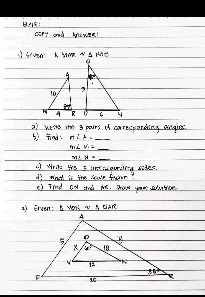 QUl2:
copy and AnCWER:
1) Grven: Delta m A Rsim △ NOD

a) write the 3 pairs of corresponding angles.
() find: m∠ A=_ 
m∠ M=_ 
m∠ N=_ 
() Write the 3 corresponding sides.
d) what is the scale factor?
() Find ON and AR. show your solntion.
2) Grven: △ VONsim △ DAR