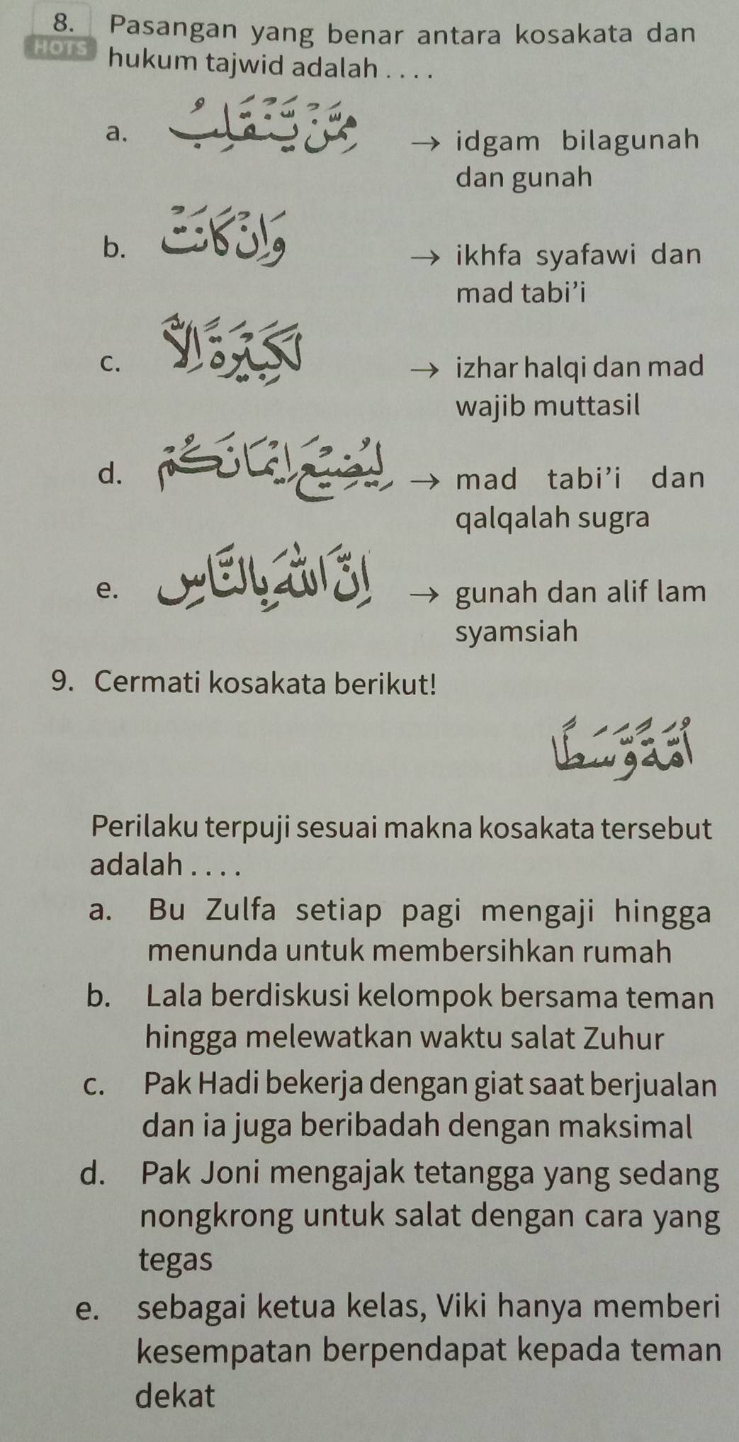 Pasangan yang benar antara kosakata dan
HOTS hukum tajwid adalah . . . .
9
a.
idgam bilagunah
dan gunah
b.
ikhfa syafawi dan
mad tabi’i
C. izhar halqi dan mad
wajib muttasil
d. mad tabi'i dan
qalqalah sugra
e. gunah dan alif lam
syamsiah
9. Cermati kosakata berikut!
Perilaku terpuji sesuai makna kosakata tersebut
adalah . . . .
a. Bu Zulfa setiap pagi mengaji hingga
menunda untuk membersihkan rumah
b. Lala berdiskusi kelompok bersama teman
hingga melewatkan waktu salat Zuhur
c. Pak Hadi bekerja dengan giat saat berjualan
dan ia juga beribadah dengan maksimal
d. Pak Joni mengajak tetangga yang sedang
nongkrong untuk salat dengan cara yang
tegas
e. sebagai ketua kelas, Viki hanya memberi
kesempatan berpendapat kepada teman
dekat