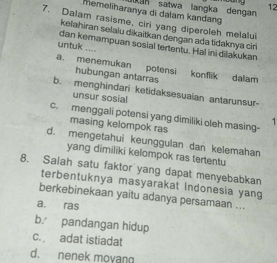 sng 12
Kah satwa langka dengan
memeliharanya di dalam kandang
7. Dalam rasisme, ciri yang diperoleh melalui
kelahiran selalu dikaitkan dengan ada tidaknya ciri
dan kemampuan sosial tertentu. Hal ini dilakukan
untuk ....
a. menemukan potensi konflik dalam
hubungan antarras
b. menghindari ketidaksesuaian antarunsur-
unsur sosial
c. menggali potensi yang dimiliki oleh masing-
1
masing kelompok ras
d. mengetahui keunggulan dan kelemahan
yang dimiliki kelompok ras tertentu
8. Salah satu faktor yang dapat menyebabkan
terbentuknya masyarakat Indonesia yang
berkebinekaan yaitu adanya persamaan ...
a. ras
b. pandangan hidup
c. adat istiadat
d. nenek moyang