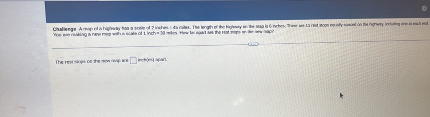 Challenge A map of a highway has a scale of 2 inches = 4° miles. The length of the highway on the map is 6 inches. There are 11 rest stops equally spaced on the highway, including one at each end 
You are making a new map with a scale of 1 nch=30 miles. How far apart are the rest stops on the new map? 
The rest stops on the new map are □ inch(es) apart.