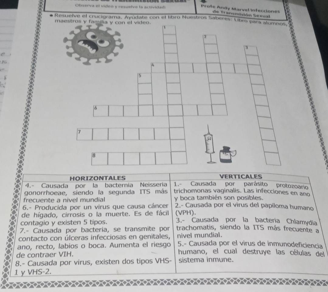 Observa el video y resuelve la actividad:
Profe Andy Marvel Infecciones
de Transmisión Sexual
Resuelve el crucigrama. Ayúdate con el libro Nuestros Sabe
e
HORIZONTALES VERTICALES
4.- Causada por la bacternia Neisseria 1.- Causada por parásito protozoario
gonorrhoeae, siendo la segunda ITS más trichomonas vaginalis. Las infecciones en ano
frecuente a nivel mundial y boca también son posibles.
6.- Producida por un virus que causa cáncer 2.- Causada por el virus del papiloma humano
de hígado, cirrosis o la muerte. Es de fácil (VPH).
contagio y existen 5 tipos.
3.- Causada por la bacteria Chlamydia
7.- Causada por bacteria, se transmite por trachomatis, siendo la ITS más frecuente a
contacto con úlceras infecciosas en genitales, nivel mundial.
ano, recto, labios o boca. Aumenta el riesgo 5.- Causada por el virus de inmunodeficiencia
de contraer VIH.
humano, el cual destruye las células del
8.- Causada por virus, existen dos tipos VHS- sistema inmune.
1 yVHS-2.