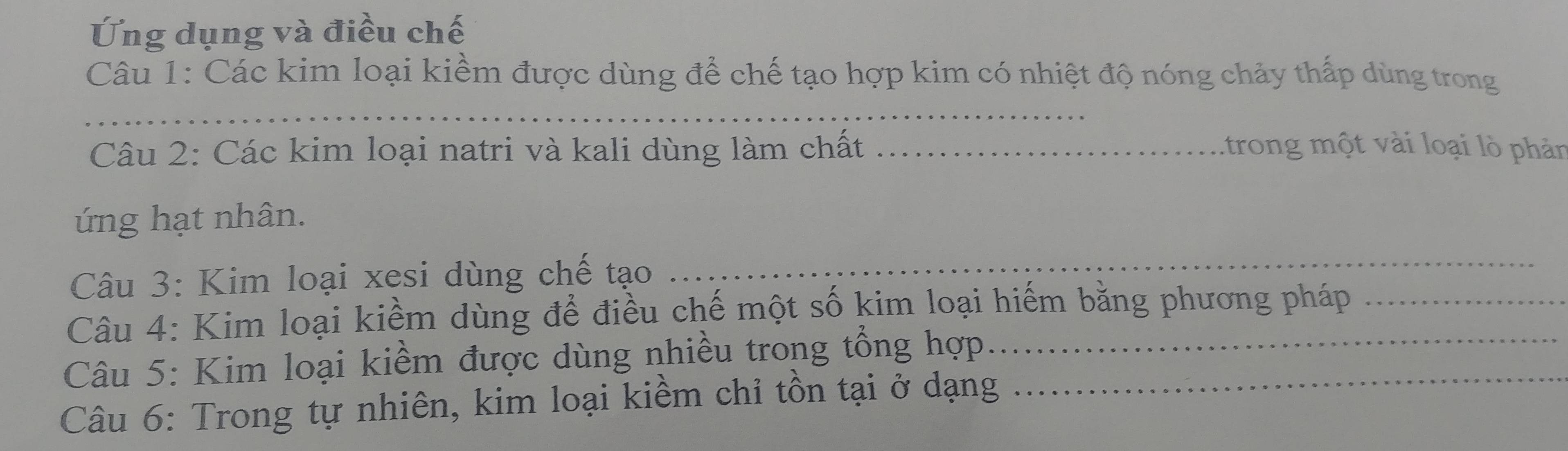 Ứng dụng và điều chế 
Câu 1: Các kim loại kiềm được dùng để chế tạo hợp kim có nhiệt độ nóng chảy thấp dùng trong 
_ 
Câu 2: Các kim loại natri và kali dùng làm chất _:trong một vài loại lò phản 
ứng hạt nhân. 
Câu 3: Kim loại xesi dùng chế tạo 
_ 
Câu 4: Kim loại kiềm dùng để điều chế một số kim loại hiếm bằng phương pháp 
Câu 5: Kim loại kiềm được dùng nhiều trong tổng hợp_ 
Câu 6: Trong tự nhiên, kim loại kiềm chỉ tồn tại ở dạng