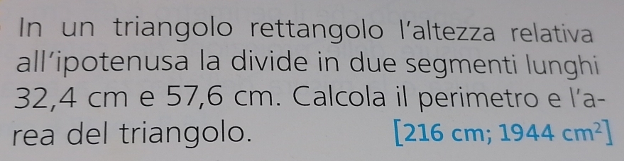 In un triangolo rettangolo l'altezza relativa 
all’ipotenusa la divide in due segmenti lunghi
32,4 cm e 57,6 cm. Calcola il perimetro e l'a- 
rea del triangolo. [216 cm; 1944cm^2]