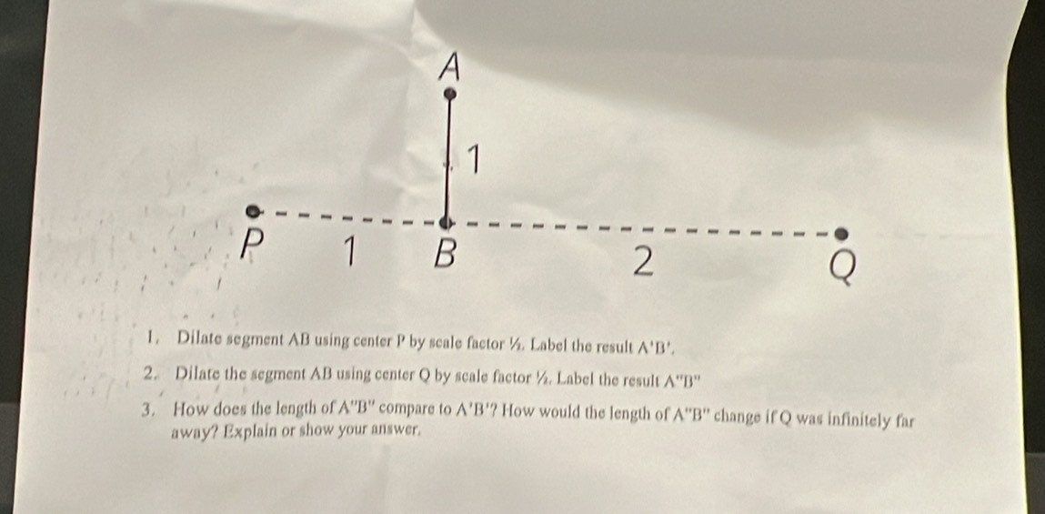 A
1
P 1 B 2
Q
1. Dilate segment AB using center P by scale factor ½. Label the result A'B', 
2. Dilate the segment AB using center Q by scale factor ½. Label the result A''B''
3. How does the length of A''B'' compare to A'B' '? How would the length of A''B'' change if Q was infinitely far 
away? Explain or show your answer.