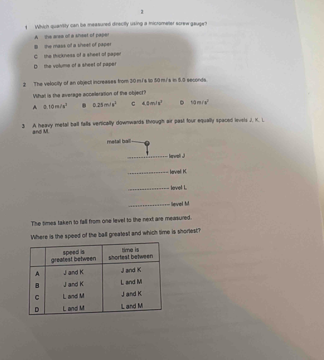 2
1 Which quantity can be measured directly using a micrometer screw gauge?
A the area of a sheet of paper
B the mass of a sheet of paper
C the thickness of a sheet of paper
D the volume of a sheet of paper
2 The velocity of an object increases from 30 m/s to 50m/s in 5.0 seconds.
What is the average acceleration of the object?
A 0.10m/s^2 B 0.25m/s^2 C 4.0m/s^2 D 10m/s^2
3 A heavy metal ball falls vertically downwards through air past four equally spaced levels J, K. L
and M.
metal ball
level J
_level K
_level L
_
_level M
The times taken to fall from one level to the next are measured.
Where is the speed of the ball greatest and which time is shortest?