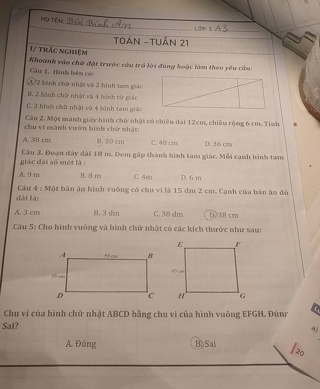 =
_
Họ Tên:
LớP: 3_
TOÁN -TUầN 21
I/ trÅc nghiệm
Khoanh vào chữ đặt trước câu trả lời đúng hoặc làm theo yêu cầu:
Cầu 1. Hình bên có:
A 2 hình chữ nhật và 2 hình tam giác
B. 2 hình chữ nhật và 4 hình tứ giác
C. 3 hình chữ nhật và 4 hình tam giác
Câu 2. Một mảnh giấy hình chữ nhật có chiều dài 12cm, chiều rộng 6 cm. Tính
chu vi mảnh vườn hình chữ nhật:
A. 38 cm B. 30 cm C. 40 cm D. 36 cm
Câu 3. Đoạn dây dài 18 m. Đem gấp thành hình tam giác. Mỗi cạnh hình tam
giác dài số mét là :
A. 9 m B. 8 m C. 4m D. 6 m
Câu 4 : Một bàn ăn hình vuông có chu vi là 15 dm 2 cm. Cạnh của bàn ăn đó
dài là:
A. 3 cm B. 3 dm C. 38 dm D. 38 cm
Câu 5: Cho hình vuông và hình chữ nhật có các kích thước như sau:
Chu vi của hình chữ nhật ABCD bằng chu vi của hình vuông EFGH. Đúng
Lu
Sai?
a)
A. Đúng B. Sai
20