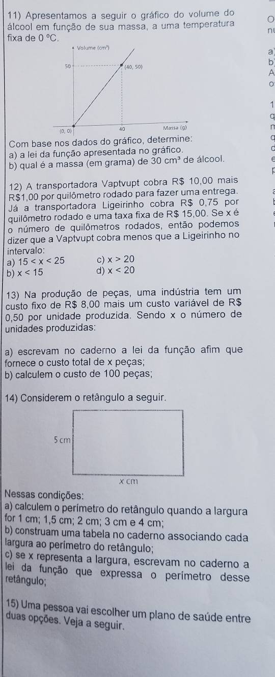 Apresentamos a seguir o gráfico do volume do
álcool em função de sua massa, a uma temperatura
n
fixa de 0°C.
a
b
A
0
1
a
Com base nos dados do gráfico, determine:
a
a) a lei da função apresentada no gráfico.
b) qual é a massa (em grama) de 30cm^3 de álcool.
12) A transportadora Vaptvupt cobra R$ 10,00 mais
R$1,00 por quilômetro rodado para fazer uma entrega.
Já a transportadora Ligeirinho cobra R$ 0,75 por
quilômetro rodado e uma taxa fixa de R$ 15,00. Se x é
o número de quilômetros rodados, então podemos
dizer que a Vaptvupt cobra menos que a Ligeirinho no
intervalo:
a) 15 c) x>20
b) x<15</tex>
d) x<20</tex>
13) Na produção de peças, uma indústria tem um
custo fixo de R$ 8,00 mais um custo variável de R$
0,50 por unidade produzida. Sendo x o número de
unidades produzidas:
a) escrevam no caderno a lei da função afim que
fornece o custo total de x peças;
b) calculem o custo de 100 peças;
14) Considerem o retângulo a seguir.
Nessas condições:
a) calculem o perímetro do retângulo quando a largura
for 1 cm; 1,5 cm; 2 cm; 3 cm e 4 cm;
b) construam uma tabela no caderno associando cada
largura ao perímetro do retângulo;
c) se x representa a largura, escrevam no caderno a
lei da função que expressa o perímetro desse
retângulo;
15) Uma pessoa vai escolher um plano de saúde entre
duas opções. Veja a seguir.