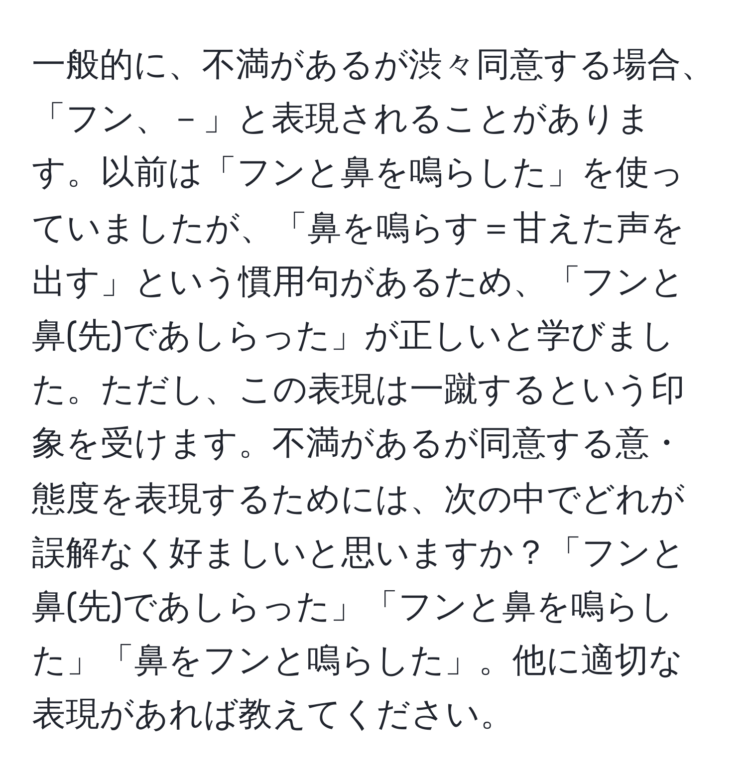 一般的に、不満があるが渋々同意する場合、「フン、－」と表現されることがあります。以前は「フンと鼻を鳴らした」を使っていましたが、「鼻を鳴らす＝甘えた声を出す」という慣用句があるため、「フンと鼻(先)であしらった」が正しいと学びました。ただし、この表現は一蹴するという印象を受けます。不満があるが同意する意・態度を表現するためには、次の中でどれが誤解なく好ましいと思いますか？「フンと鼻(先)であしらった」「フンと鼻を鳴らした」「鼻をフンと鳴らした」。他に適切な表現があれば教えてください。