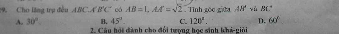 Cho lăng trụ đều ABC. A'B'C' có AB=1, AA'=sqrt(2). Tính góc giữa AB' và BC'
A. 30°. B. 45°. C. 120^0. D. 60°. 
2. Câu hỏi dành cho đối tượng học sinh khá-giỏi