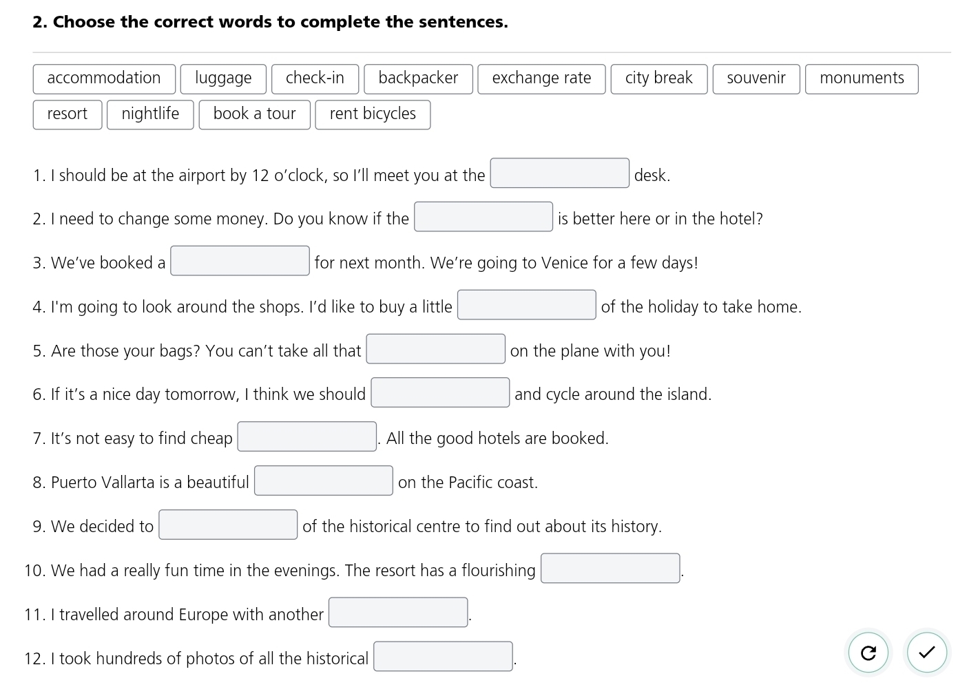 Choose the correct words to complete the sentences.
accommodation luggage check-in backpacker exchange rate city break souvenir monuments
resort nightlife book a tour rent bicycles
1. I should be at the airport by 12 o’clock, so I'll meet you at the □ desk.
2. I need to change some money. Do you know if the □ is better here or in the hotel?
3. We’ve booked a □ for next month. We're going to Venice for a few days!
4. I'm going to look around the shops. I'd like to buy a little □ of the holiday to take home.
5. Are those your bags? You can't take all that □ on the plane with you!
6. If it’s a nice day tomorrow, I think we should □ and cycle around the island.
7. It's not easy to find cheap □. All the good hotels are booked.
8. Puerto Vallarta is a beautiful □ on the Pacific coast.
9. We decided to □ of the historical centre to find out about its history.
10. We had a really fun time in the evenings. The resort has a flourishing □. 
11. I travelled around Europe with another □. 
12. I took hundreds of photos of all the historical □ .