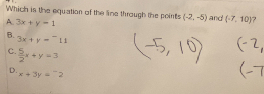 Which is the equation of the line through the points (-2,-5)
A. 3x+y=1 and (-7,10) ?
B.
3x+y=^-11
C.  5/2 x+y=3
D.
x+3y=^-2