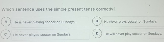 Which sentence uses the simple present tense correctly?
A He is never playing soccer on Sundays. B He never plays soccer on Sundays.
C He never played soccer on Sundays. D He will never play soccer on Sundays.