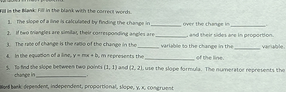 Fill in the Blank: Fill in the blank with the correct words. 
1. The slope of a line is calculated by finding the change in _over the change in_ 
2. If two triangles are similar, their corresponding angles are _, and their sides are in proportion. 
3. The rate of change is the ratio of the change in the _variable to the change in the _variable. 
4. In the equation of a line, y=mx+b , m represents the _of the line. 
5. To find the slope between two points (1,1) and (2,2) , use the slope formula. The numerator represents the 
change in _. 
Word bank: dependent, independent, proportional, slope, y, x, congruent