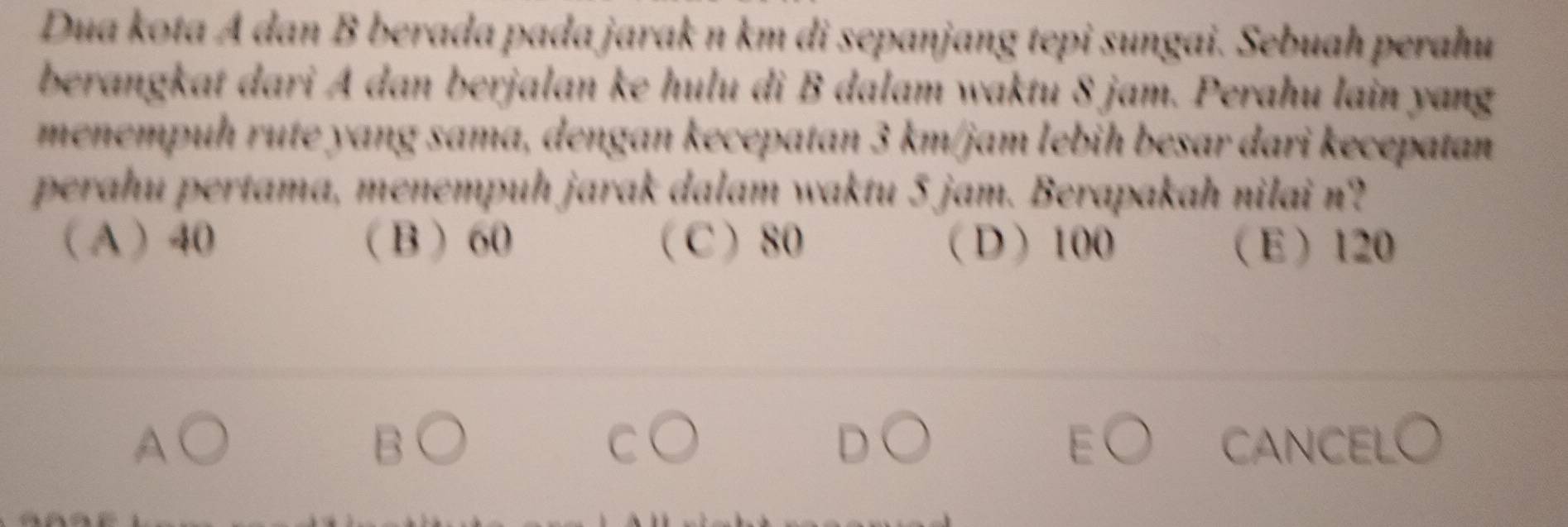 Dua kota A dan B berada pada jarak n km di sepanjang tepi sungai. Sebuah perahu
berangkat dari A dan berjalan ke hulu di B dalam waktu 8 jam. Perahu lain yang
menempuḥ rute yang sama, dengan kecepatan 3 km/jam lebih besar dari kecepatan
perahu pertama, menempuḥ jarak dalam waktu 5 jam. Berapakah nilai n?
 A  40  B 60 C 80 D 100 E 120
B CANCELO
C
D