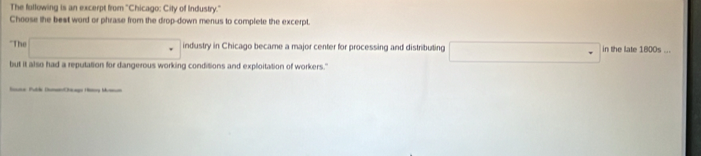 The fullowing is an excerpt from ''Chicago: City of Industry.' 
Choose the best word or phrase from the drop-down menus to complete the excerpt. 
"The □ industry in Chicago became a major center for processing and distributing □ in the late 1800s ... 
but it also had a reputation for dangerous working conditions and exploitation of workers." 
Source: Publie Duman/Chicags History Museum