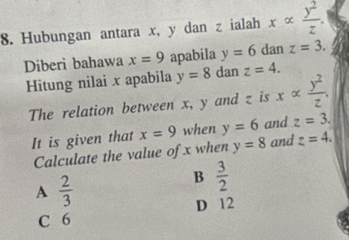 Hubungan antara x, y dan z ialah xalpha  y^2/z . 
Diberi bahawa x=9 apabila y=6 dan z=3. 
Hitung nilai x apabila y=8 dan z=4. 
The relation between x, y and z is xalpha  y^2/z . 
It is given that x=9 when y=6 and z=3. 
Calculate the value of x when y=8 and z=4.
A  2/3 
B  3/2 
D 12
C 6