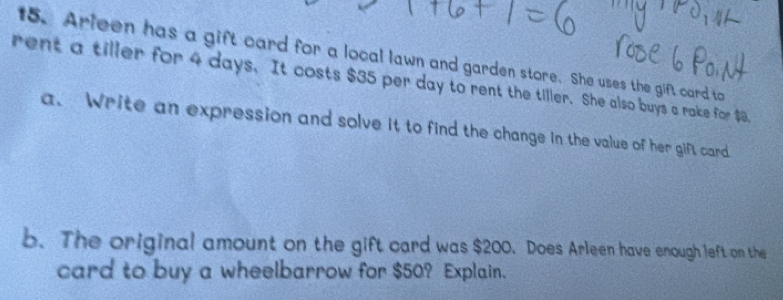 Arleen has a gift card for a local lawn and garden store. She uses the gift card to 
rent a tiller for 4 days. It costs $35 per day to rent the tiller. She also buys a rake for $8. 
a. Write an expression and solve it to find the change in the value of her gift card 
b. The original amount on the gift card was $200. Does Arleen have enough left on the 
card to buy a wheelbarrow for $50? Explain.