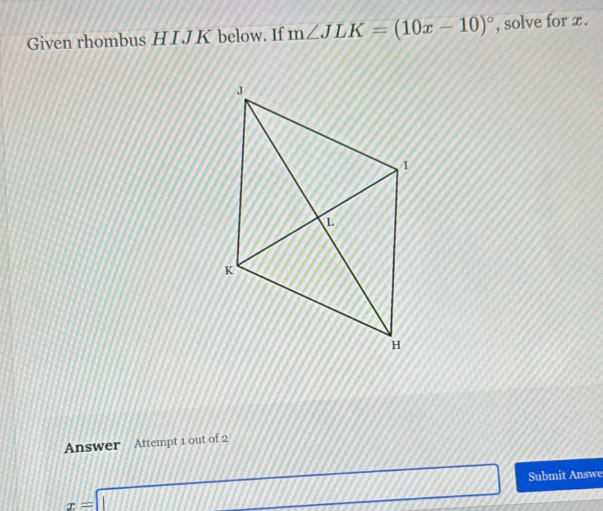 Given rhombus H I J K below. If m∠ JLK=(10x-10)^circ  , solve for x. 
Answer Attempt 1 out of 2
x=□ Submit Answe