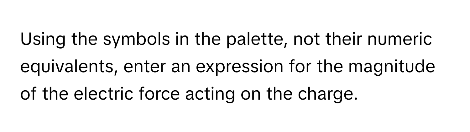 Using the symbols in the palette, not their numeric equivalents, enter an expression for the magnitude of the electric force acting on the charge.