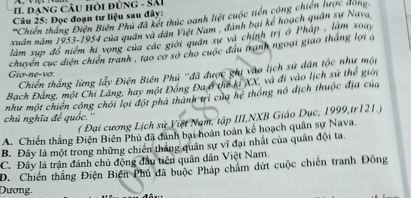 dạng cÂU hỏi đúnG - SảI
Câu 25: Đọc đoạn tư liệu sau đây:
*Chiến thắng Điện Biên Phủ đã kết thúc oanh liệt cuộc tiến công chiến lược đong
xuân năm 1953-1954 của quân và dân Việt Nam , đánh bại kế hoạch quân sự Nava,
làm sụp đổ niềm hì vọng của các giới quân sự và chính trị ở Pháp , làm xoay
chuyển cục diện chiến tranh , tạo cơ sở cho cuộc đấu tranh ngoại giao thắng lợi ở
Chiến thắng lừng lẫy Điện Biên Phủ "đã được ghi vào lịch sử dân tộc như một
Giơ-ne-vơ.
Bạch Đằng, một Chi Lăng, hay một Đồng Đa ở thể kỉ XX, và đi vào lịch sử thế giới
như một chiến cộng chói lọi đột phá thành trì của hệ thống nô dịch thuộc địa của
chủ nghĩa đế quốc.''
( Đại cương Lịch sử Việt Nam, tập III,NXB Giáo Dục, 1999,tr121.)
A. Chiến thắng Điện Biên Phủ đã đánh bại hoàn toàn kế hoạch quân sự Nava.
B. Đây là một trong những chiến thắng quân sự vĩ đại nhất của quân đội ta.
C. Đây là trận đánh chủ động đầu tiên quân dân Việt Nam.
D. Chiến thắng Điện Biện Phủ đã buộc Pháp chẩm dứt cuộc chiến tranh Đông
Dương.