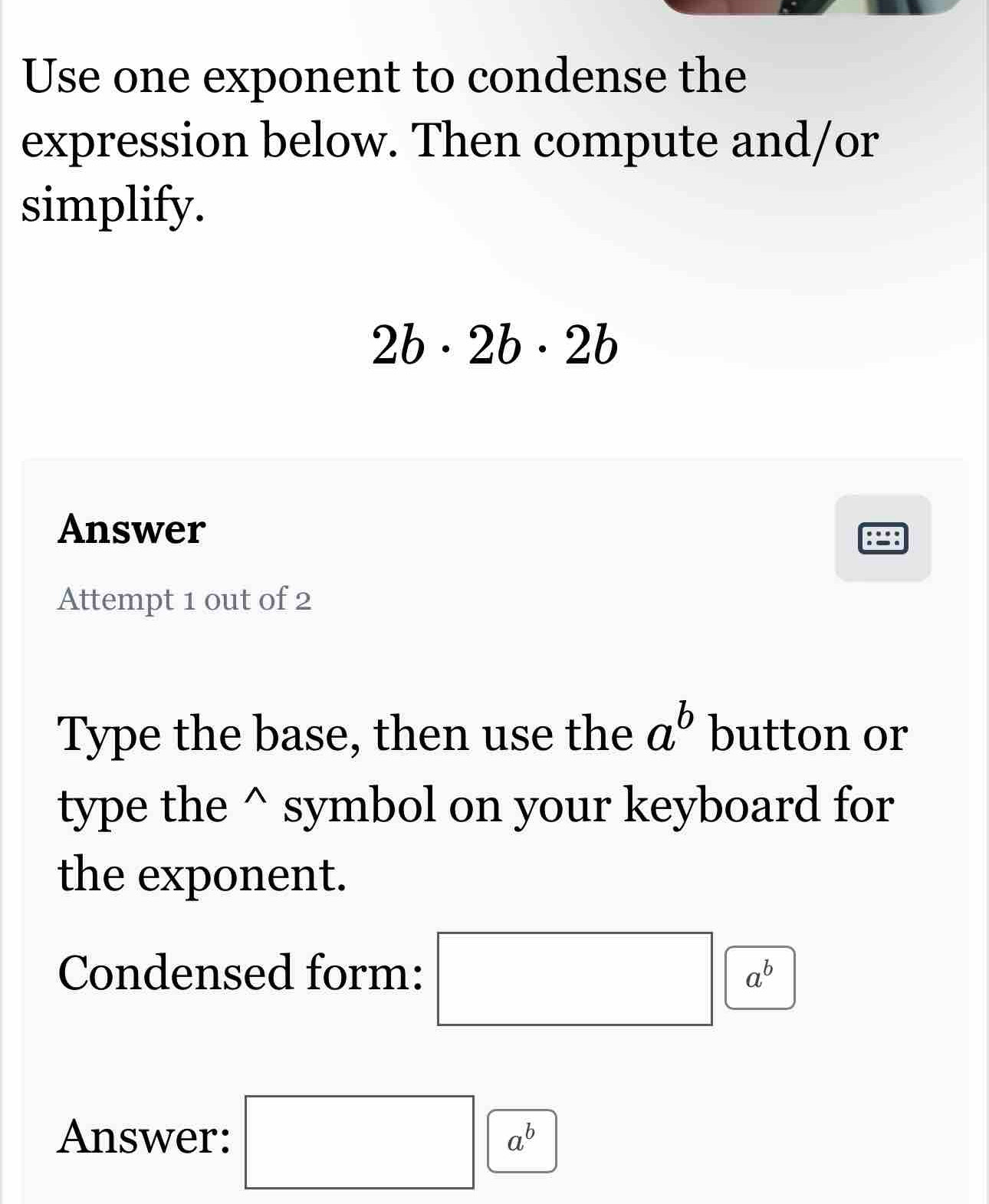 Use one exponent to condense the 
expression below. Then compute and/or 
simplify.
2b· 2b· 2b
Answer 
Attempt 1 out of 2 
Type the base, then use the a^b button or 
type the^(symbol on your keyboard for 
the exponent. 
Condensed form: □ ^) a^b
Answer: □ a^b